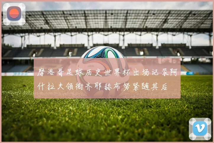 摩洛哥足球历史世界杯出场记录阿什拉夫领衔齐耶赫布努紧随其后