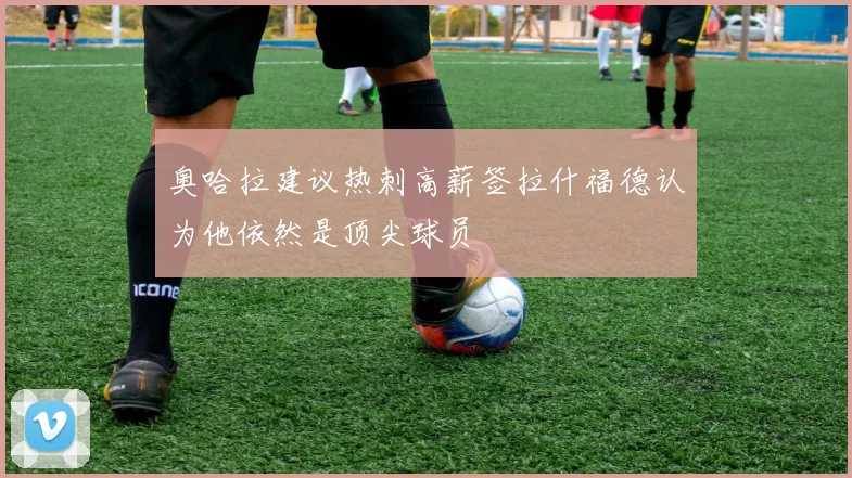 奥哈拉建议热刺高薪签拉什福德认为他依然是顶尖球员