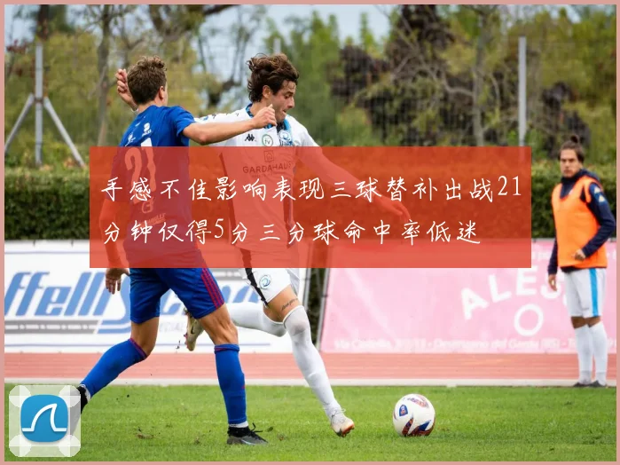 手感不佳影响表现三球替补出战21分钟仅得5分三分球命中率低迷