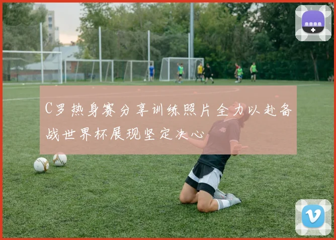 C罗热身赛分享训练照片全力以赴备战世界杯展现坚定决心