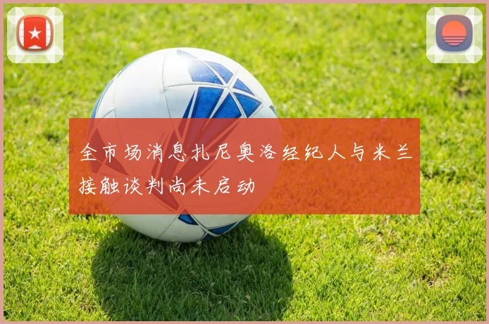 全市场消息扎尼奥洛经纪人与米兰接触谈判尚未启动
