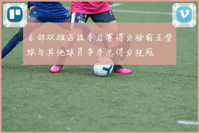 东部双雄占据季后赛得分榜前五登球与其他球员争夺总得分桂冠
