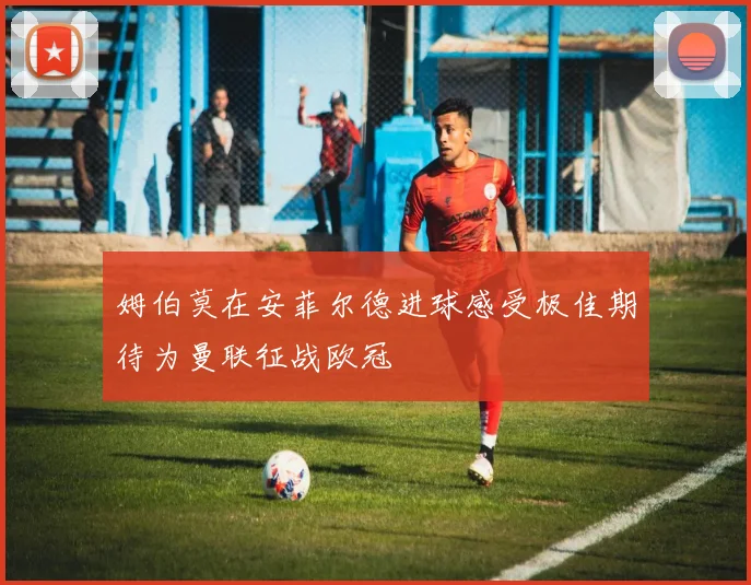 姆伯莫在安菲尔德进球感受极佳期待为曼联征战欧冠
