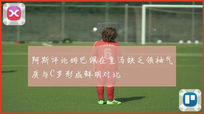 阿斯评论姆巴佩在皇马缺乏领袖气质与C罗形成鲜明对比
