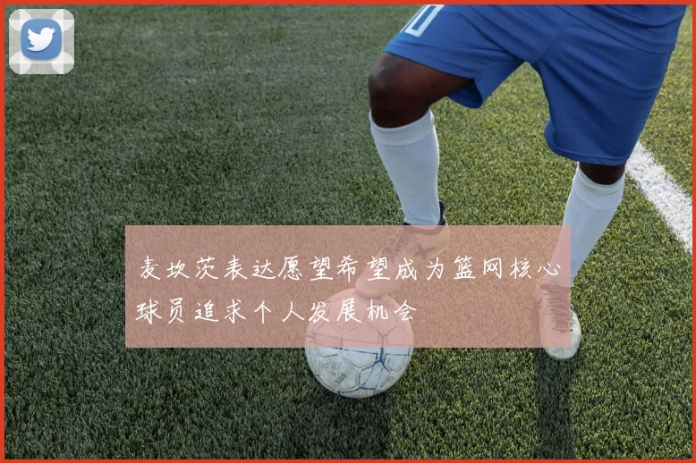 麦坎茨表达愿望希望成为篮网核心球员追求个人发展机会
