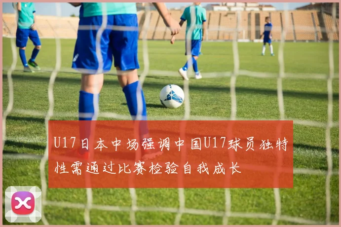 U17日本中场强调中国U17球员独特性需通过比赛检验自我成长