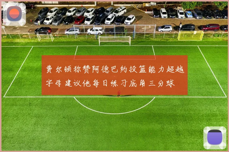 费尔顿称赞阿德巴约投篮能力超越字母建议他每日练习底角三分球