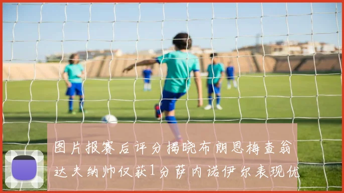 图片报赛后评分揭晓布朗恩梅查翁达夫纳帅仅获1分萨内诺伊尔表现优异获3分