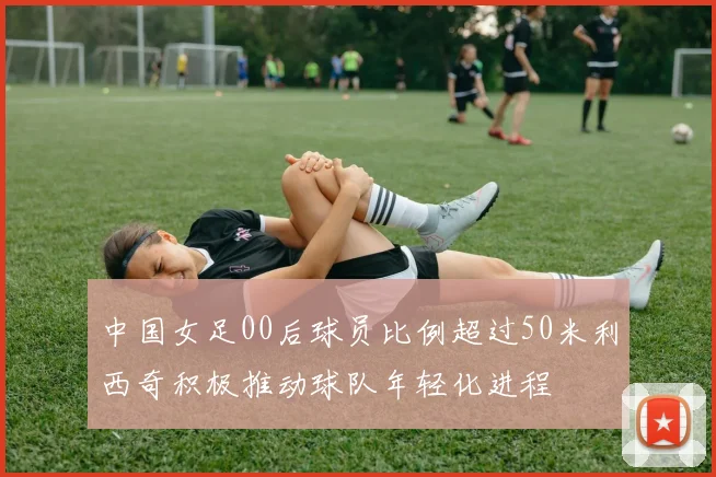 中国女足00后球员比例超过50米利西奇积极推动球队年轻化进程