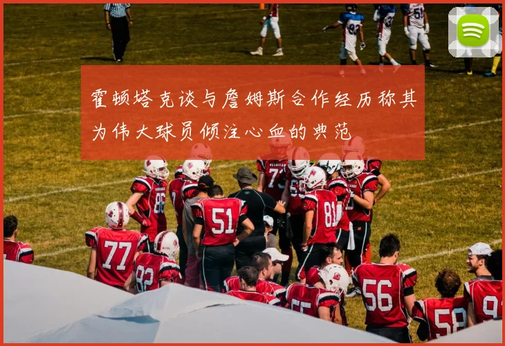 霍顿塔克谈与詹姆斯合作经历称其为伟大球员倾注心血的典范