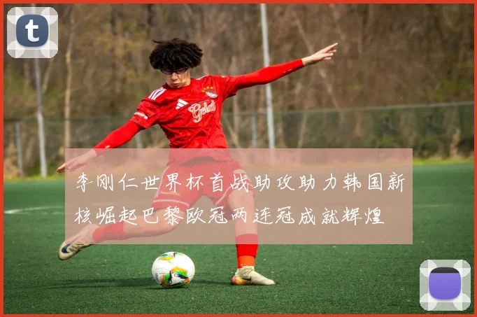李刚仁世界杯首战助攻助力韩国新核崛起巴黎欧冠两连冠成就辉煌