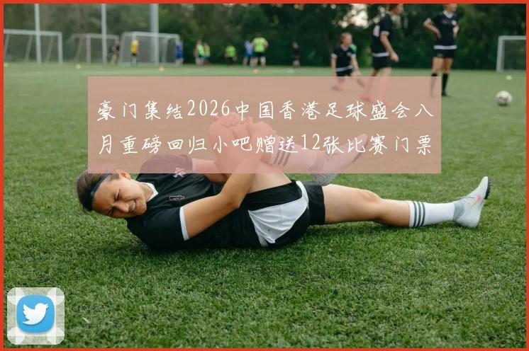 豪门集结2026中国香港足球盛会八月重磅回归小吧赠送12张比赛门票等你来拿