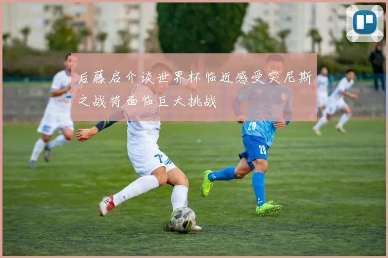 后藤启介谈世界杯临近感受突尼斯之战将面临巨大挑战