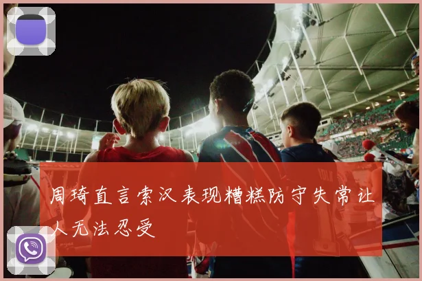 周琦直言索汉表现糟糕防守失常让人无法忍受
