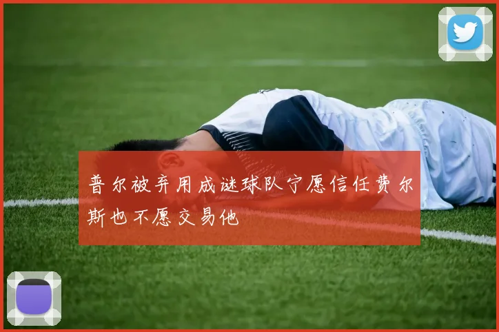普尔被弃用成谜球队宁愿信任费尔斯也不愿交易他